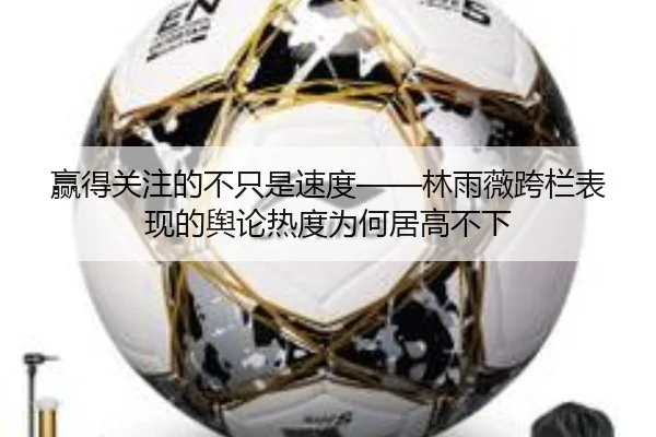 赢得关注的不只是速度——林雨薇跨栏表现的舆论热度为何居高不下